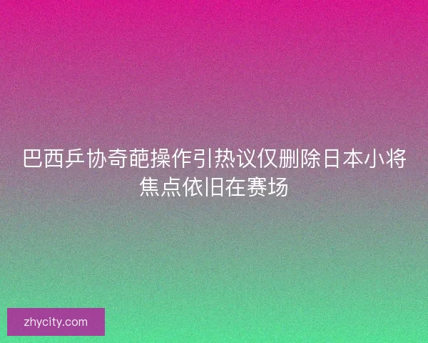 巴西乒协奇葩操作引热议仅删除日本小将焦点依旧在赛场 巴西乒协奇葩操作引热议仅删除日本小将焦点依旧在赛场