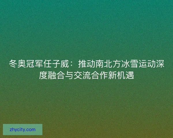 冬奥冠军任子威：推动南北方冰雪运动深度融合与交流合作新机遇