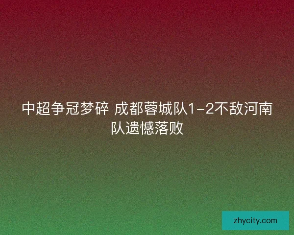 中超争冠梦碎 成都蓉城队1-2不敌河南队遗憾落败
