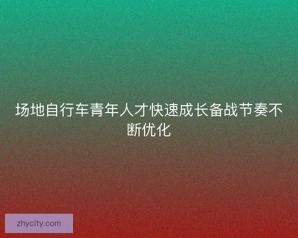 场地自行车青年人才快速成长备战节奏不断优化