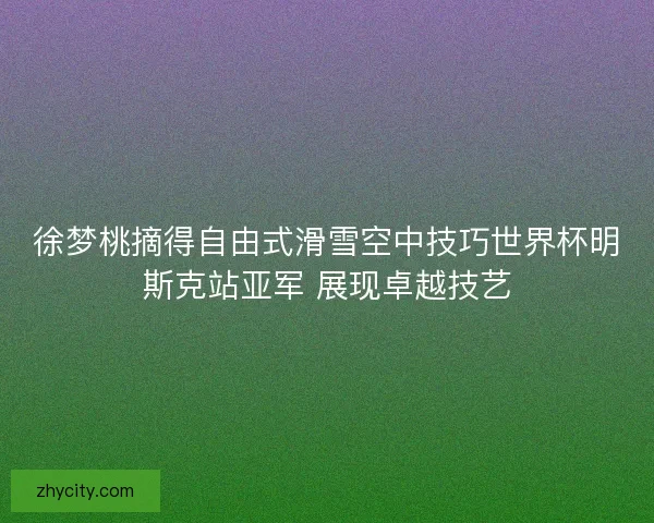 徐梦桃摘得自由式滑雪空中技巧世界杯明斯克站亚军 展现卓越技艺