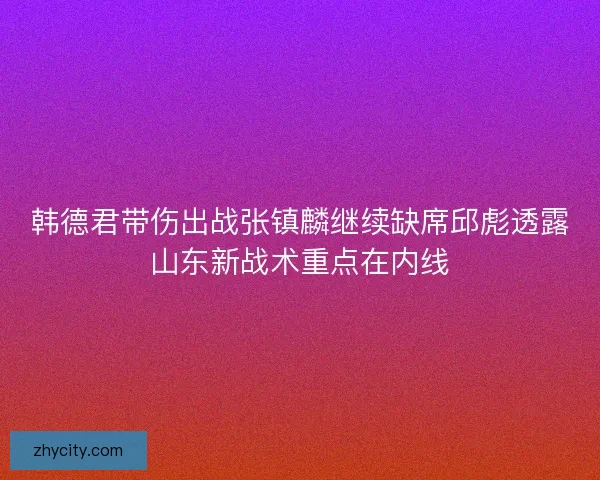 韩德君带伤出战张镇麟继续缺席邱彪透露山东新战术重点在内线