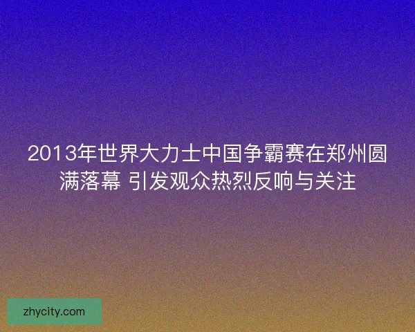 2013年世界大力士中国争霸赛在郑州圆满落幕 引发观众热烈反响与关注