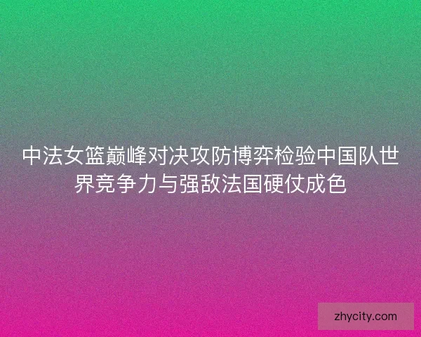 中法女篮巅峰对决攻防博弈检验中国队世界竞争力与强敌法国硬仗成色