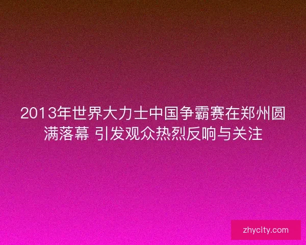 2013年世界大力士中国争霸赛在郑州圆满落幕 引发观众热烈反响与关注