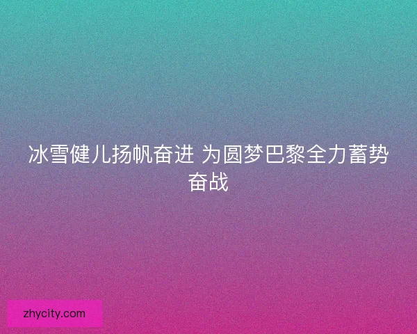 冰雪健儿扬帆奋进 为圆梦巴黎全力蓄势奋战