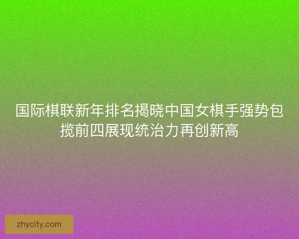 国际棋联新年排名揭晓中国女棋手强势包揽前四展现统治力再创新高