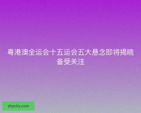 粤港澳全运会十五运会五大悬念即将揭晓备受关注 粤港澳全运会十五运会五大悬念即将揭晓备受关注
