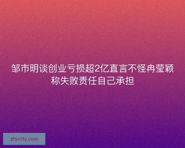 邹市明谈创业亏损超2亿直言不怪冉莹颖称失败责任自己承担 邹市明谈创业亏损超2亿直言不怪冉莹颖称失败责任自己承担
