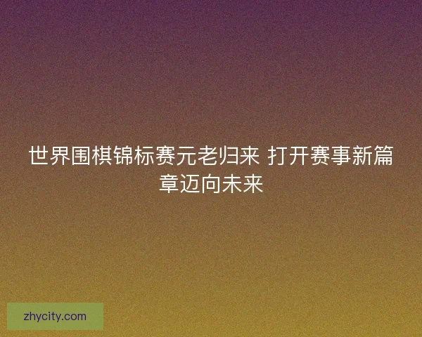 世界围棋锦标赛元老归来 打开赛事新篇章迈向未来 世界围棋锦标赛元老归来 打开赛事新篇章迈向未来