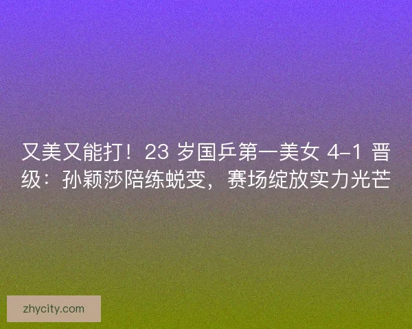 又美又能打！23 岁国乒第一美女 4-1 晋级：孙颖莎陪练蜕变，赛场绽放实力光芒